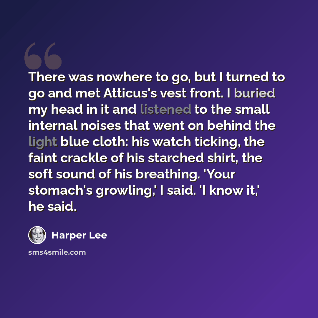 “There was nowhere to go, but I turned to go and met Atticus's vest front. I buried my head in it and listened to the small internal noises that went on behind the light blue cloth: his watch ticking, the faint crackle of his starched shirt, the soft sound of his breathing. 'Your stomach's…” quote by Harper Lee