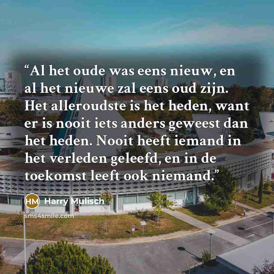 “Al het oude was eens nieuw, en al het nieuwe zal eens oud zijn. Het alleroudste is het heden, want er is nooit iets anders geweest dan het heden. Nooit heeft iemand in het verleden geleefd, en in de toekomst leeft ook niemand.” quote by Harry Mulisch