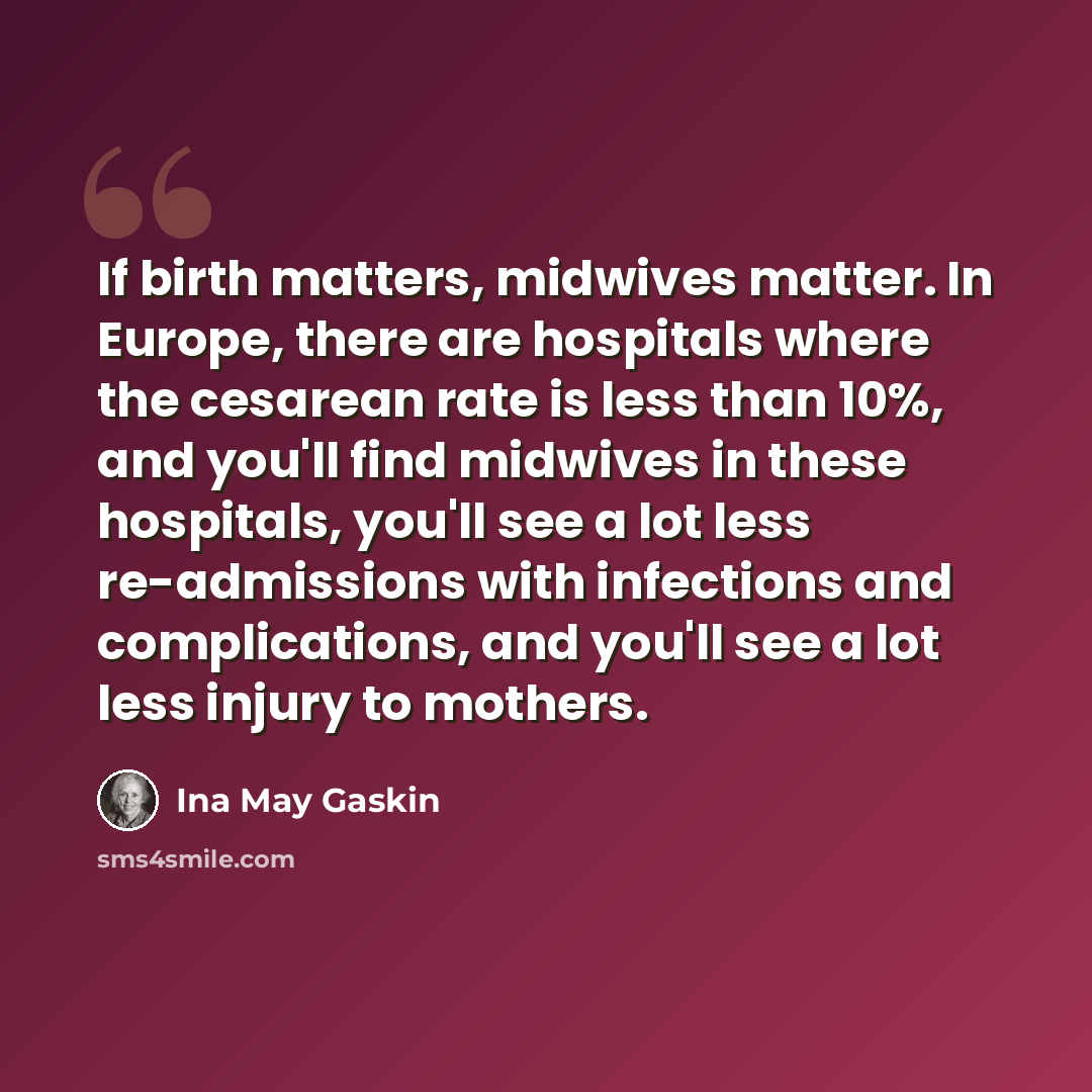 “If birth matters, midwives matter. In Europe, there are hospitals where the cesarean rate is less than 10%, and you'll find midwives in these hospitals, you'll see a lot less re-admissions with infections and complications, and you'll see a lot less injury to mothers.” quote by Ina May Gaskin
