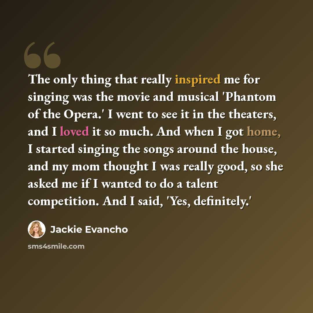 “The only thing that really inspired me for singing was the movie and musical 'Phantom of the Opera.' I went to see it in the theaters, and I loved it so much. And when I got home, I started singing the songs around the house, and my mom thought I was really good, so she asked me if I wanted to do…” quote by Jackie Evancho