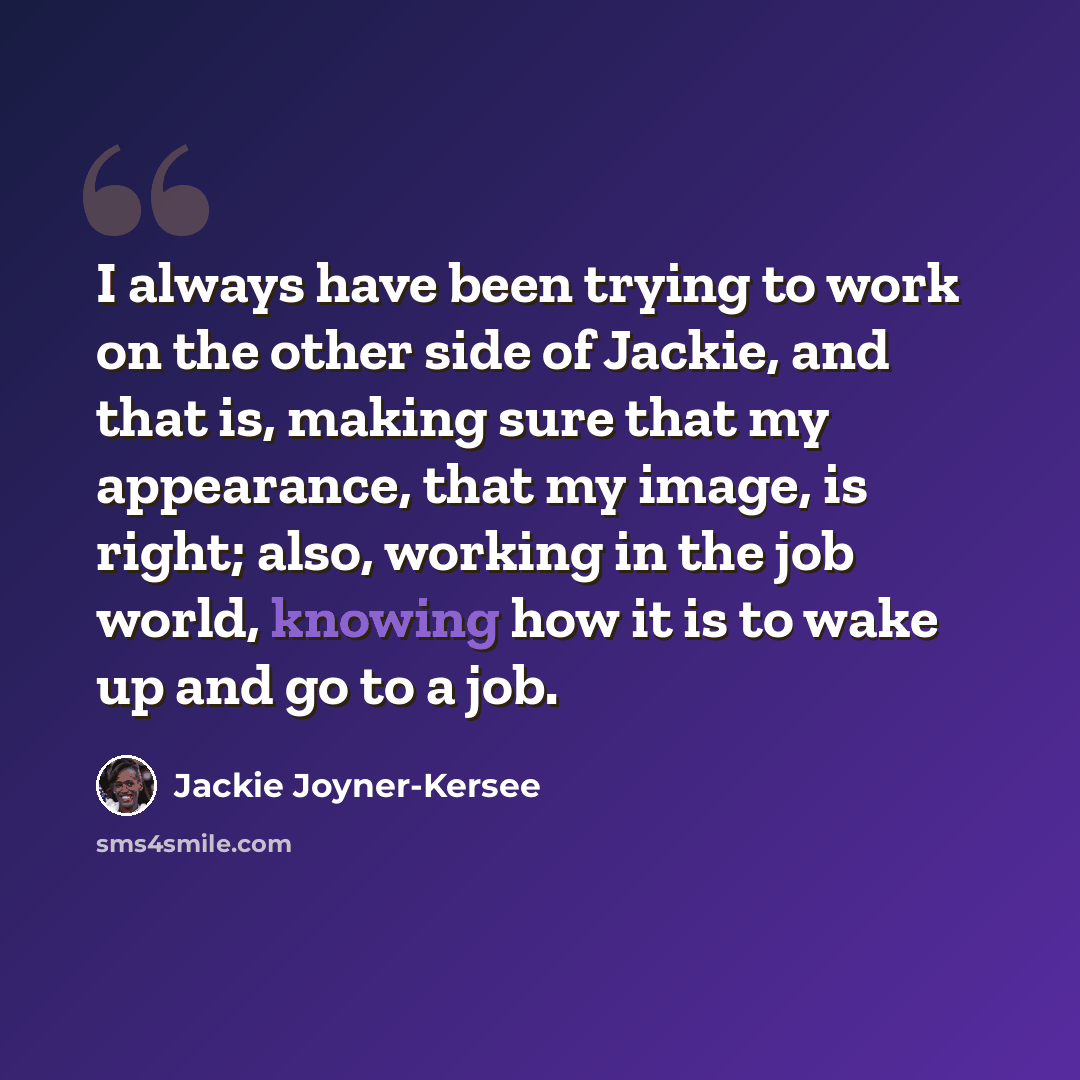 “I always have been trying to work on the other side of Jackie, and that is, making sure that my appearance, that my image, is right; also, working in the job world, knowing how it is to wake up and go to a job.” quote by Jackie Joyner-Kersee