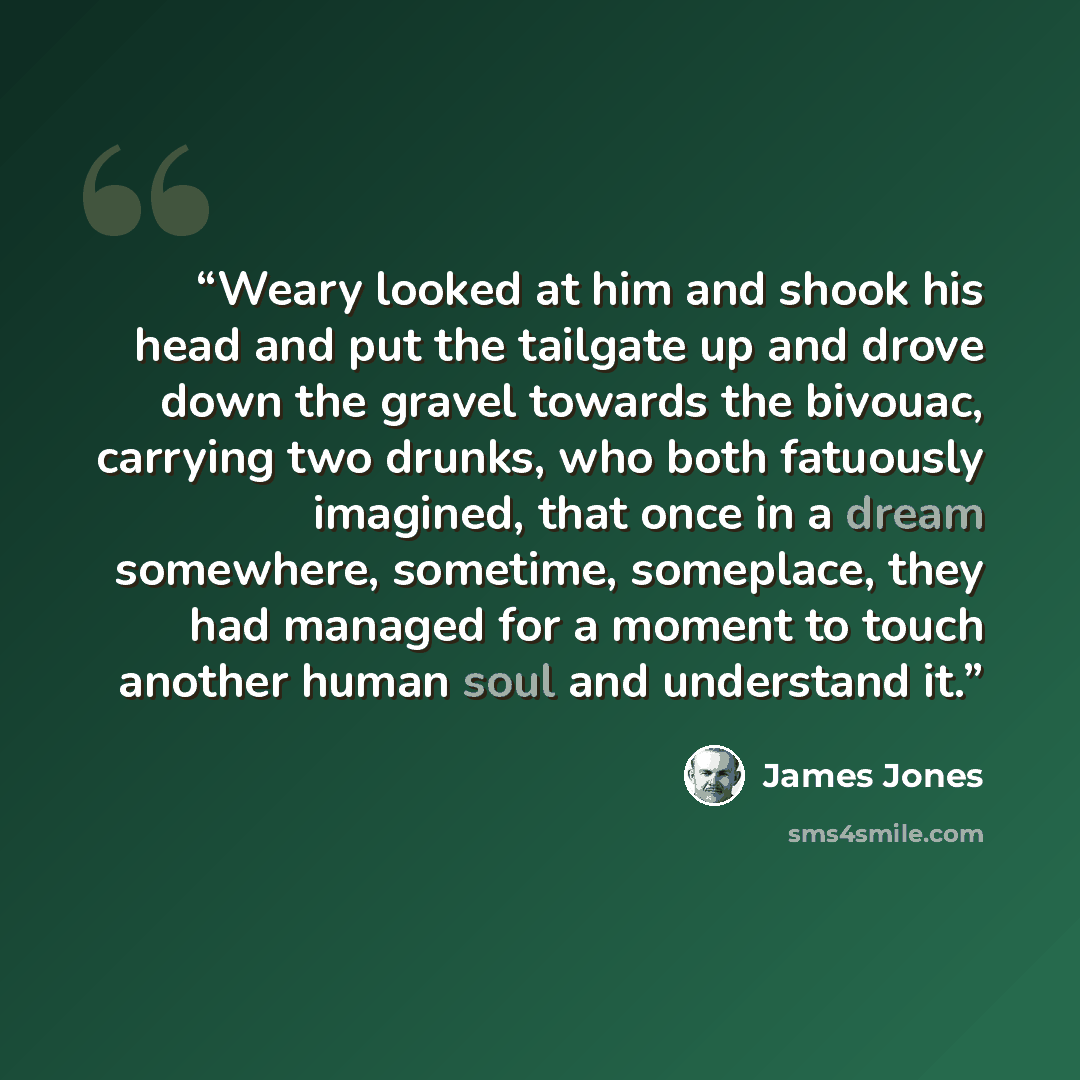 “Weary looked at him and shook his head and put the tailgate up and drove down the gravel towards the bivouac, carrying two drunks, who both fatuously imagined, that once in a dream somewhere, sometime, someplace, they had managed for a moment to touch another human soul and understand it.” quote by James Jones