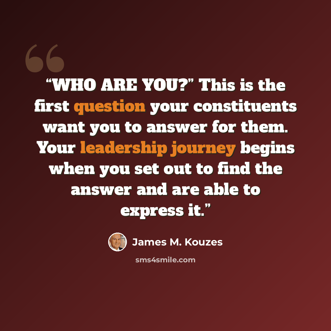 “WHO ARE YOU?” This is the first question your constituents want you to answer for them. Your leadership journey begins when you set out to find the answer and are able to express it.” quote by James M. Kouzes