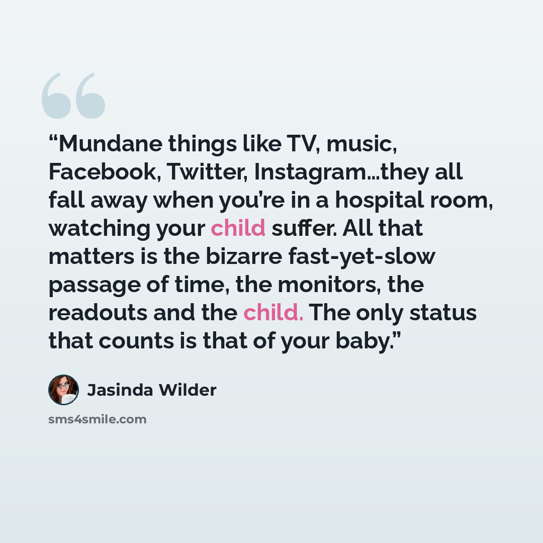 “Mundane things like TV, music, Facebook, Twitter, Instagram…they all fall away when you’re in a hospital room, watching your child suffer. All that matters is the bizarre fast-yet-slow passage of time, the monitors, the readouts and the child. The only status that counts is that of your baby.” quote by Jasinda Wilder