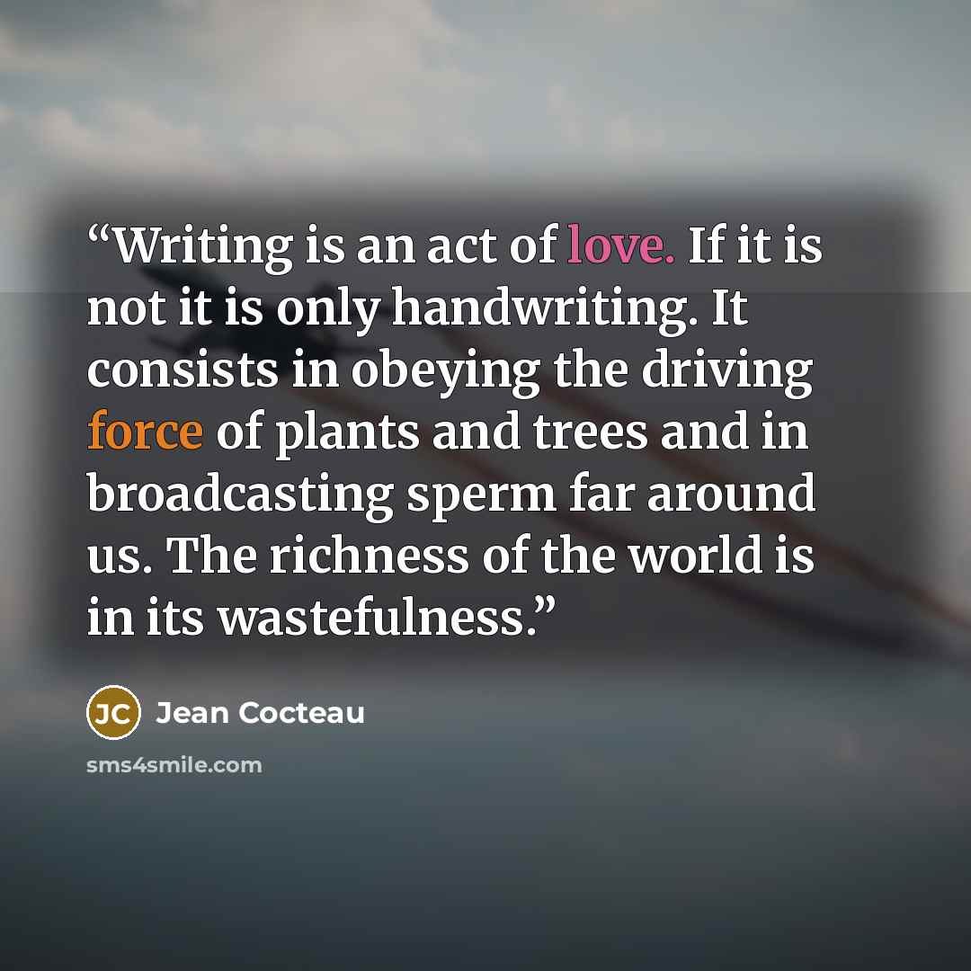 “Writing is an act of love. If it is not it is only handwriting. It consists in obeying the driving force of plants and trees and in broadcasting sperm far around us. The richness of the world is in its wastefulness.” quote by Jean Cocteau