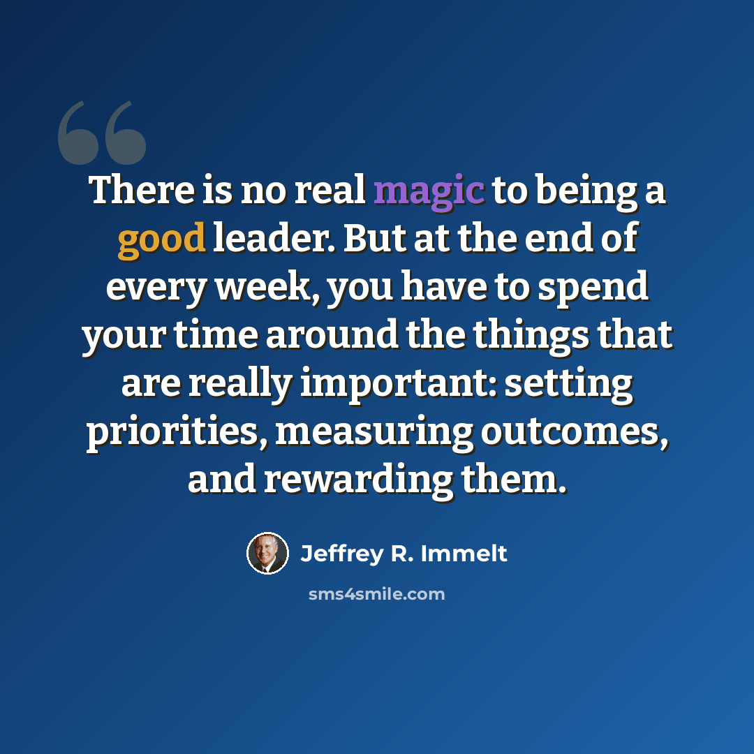 “There is no real magic to being a good leader. But at the end of every week, you have to spend your time around the things that are really important: setting priorities, measuring outcomes, and rewarding them.” quote by Jeffrey R. Immelt