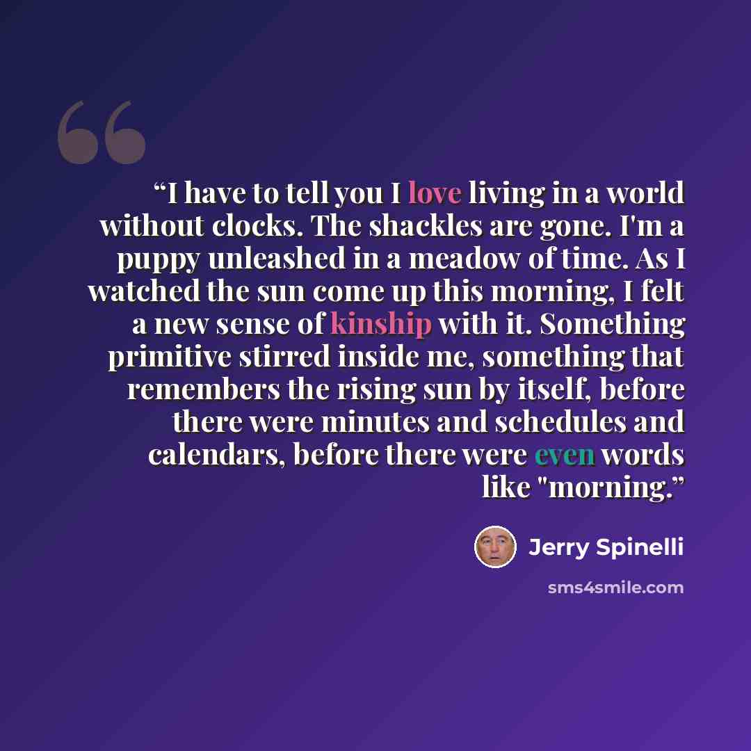 “I have to tell you I love living in a world without clocks. The shackles are gone. I'm a puppy unleashed in a meadow of time. As I watched the sun come up this morning, I felt a new sense of kinship with it. Something primitive stirred inside me, something that remembers the rising sun by itself…” quote by Jerry Spinelli