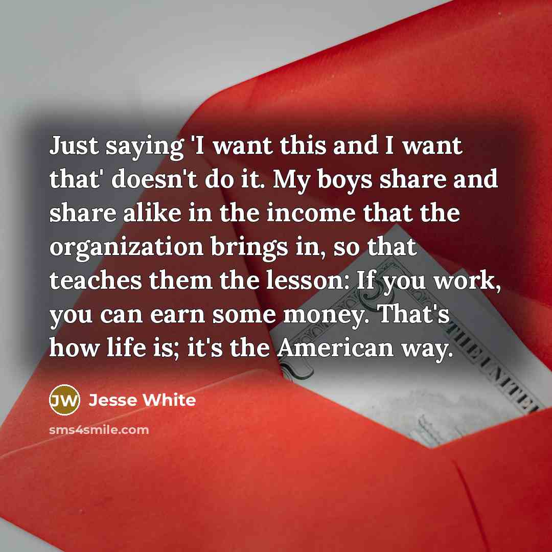 “Just saying 'I want this and I want that' doesn't do it. My boys share and share alike in the income that the organization brings in, so that teaches them the lesson: If you work, you can earn some money. That's how life is; it's the American way.” quote by Jesse White