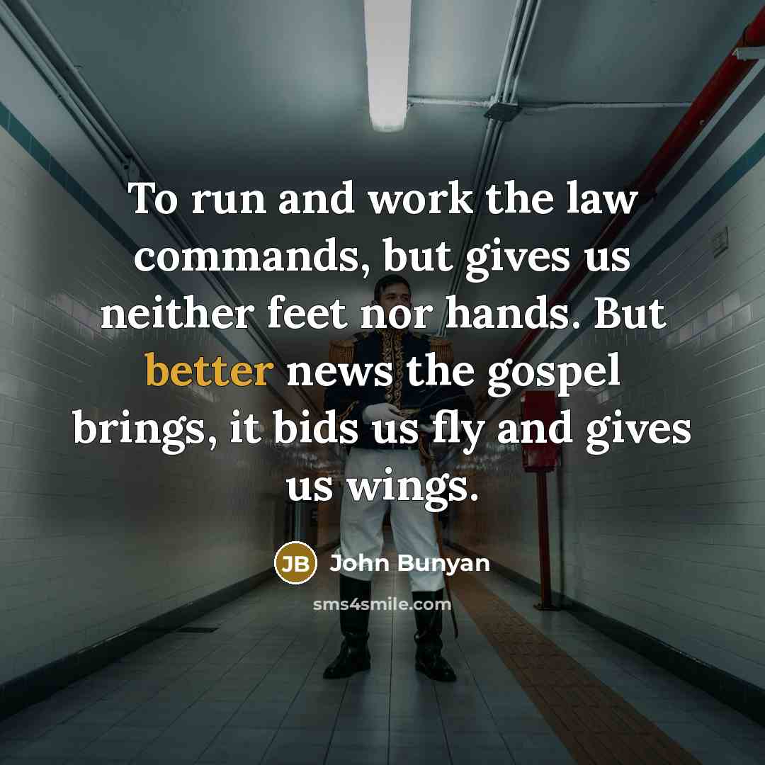 “To run and work the law commands, but gives us neither feet nor hands. But better news the gospel brings, it bids us fly and gives us wings.” quote by John Bunyan
