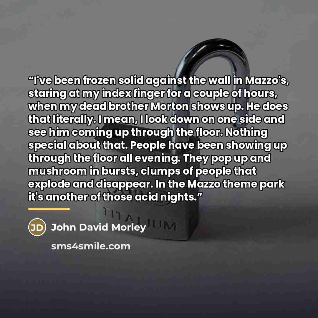 “I've been frozen solid against the wall in Mazzo's, staring at my index finger for a couple of hours, when my dead brother Morton shows up. He does that literally. I mean, I look down on one side and see him coming up through the floor. Nothing special about that. People have been showing up…” quote by John David Morley