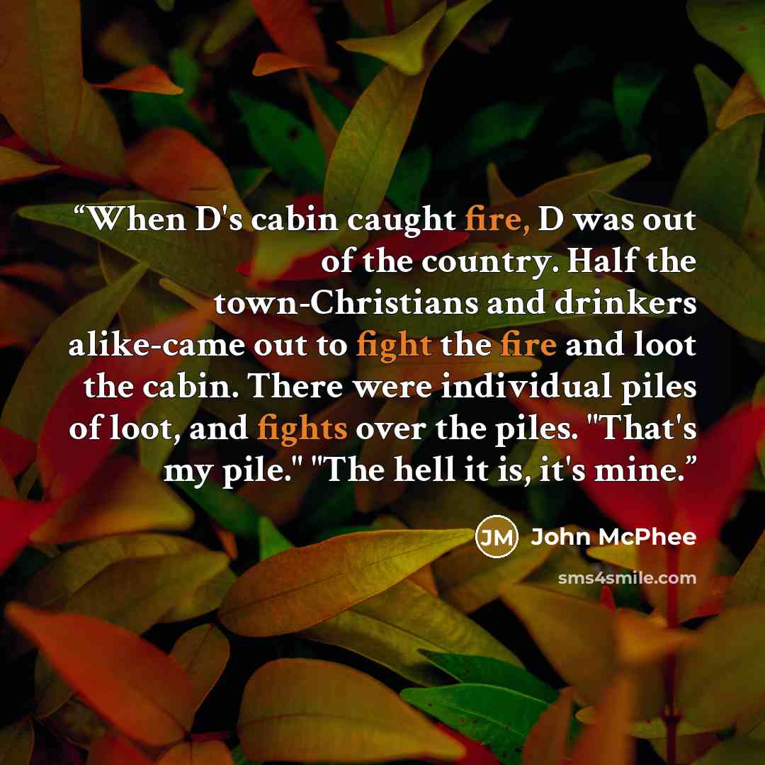 “When D's cabin caught fire, D was out of the country. Half the town-Christians and drinkers alike-came out to fight the fire and loot the cabin. There were individual piles of loot, and fights over the piles. "That's my pile." "The hell it is, it's mine.” quote by John McPhee