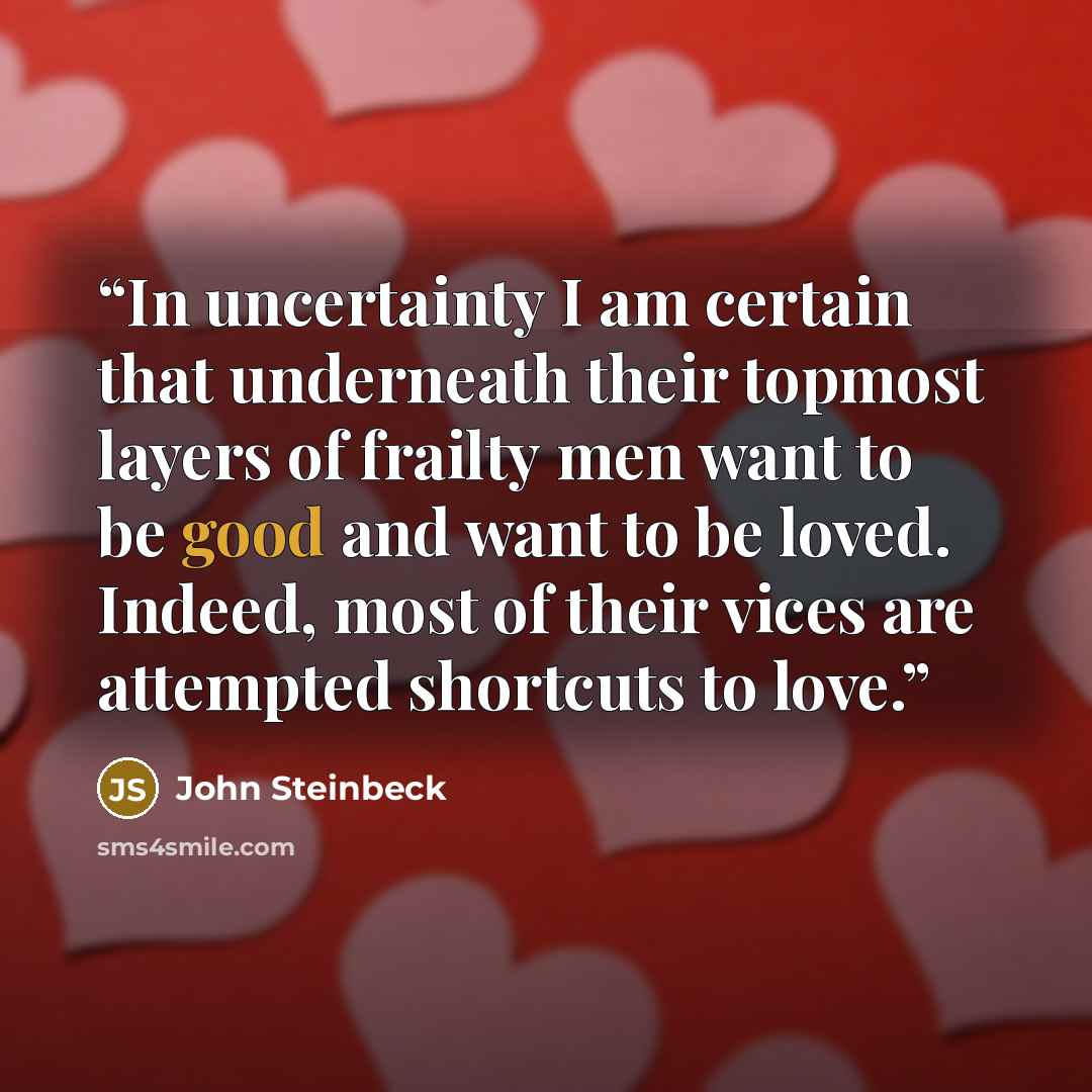 “In uncertainty I am certain that underneath their topmost layers of frailty men want to be good and want to be loved. Indeed, most of their vices are attempted shortcuts to love.” quote by John Steinbeck
