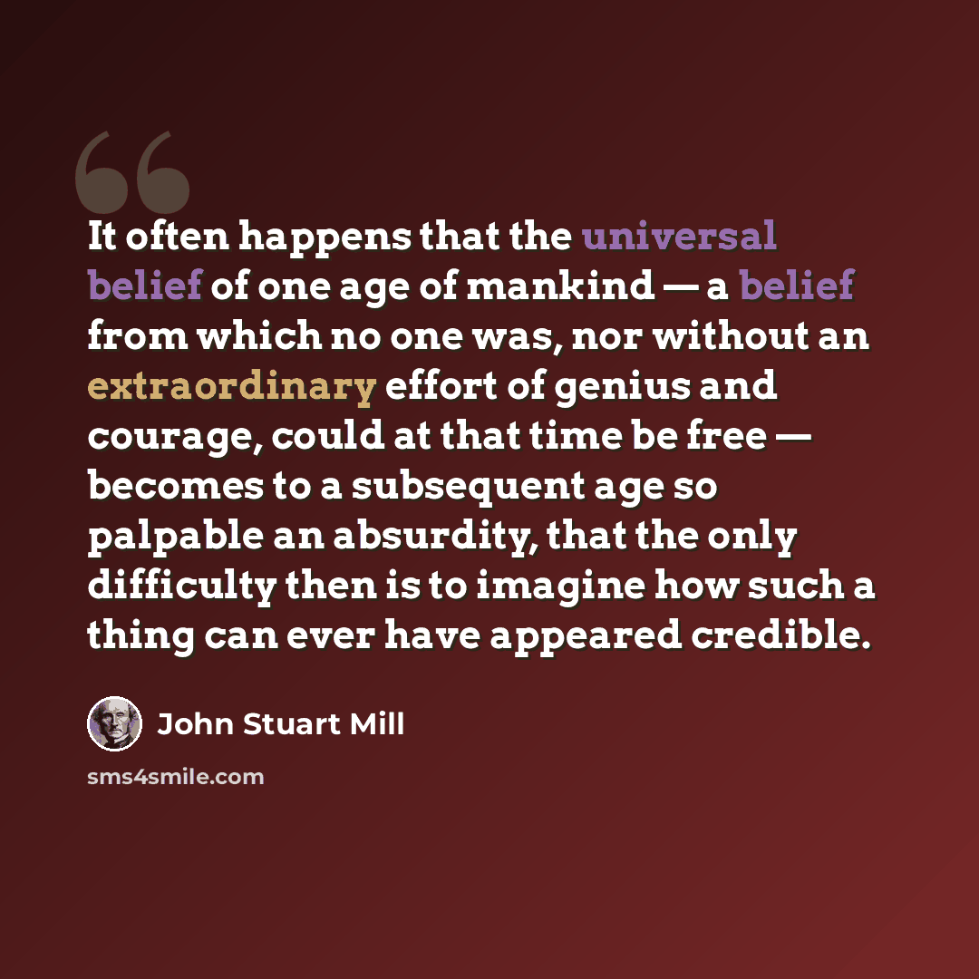 “It often happens that the universal belief of one age of mankind — a belief from which no one was, nor without an extraordinary effort of genius and courage, could at that time be free — becomes to a subsequent age so palpable an absurdity, that the only difficulty then is to imagine how such a…” quote by John Stuart Mill