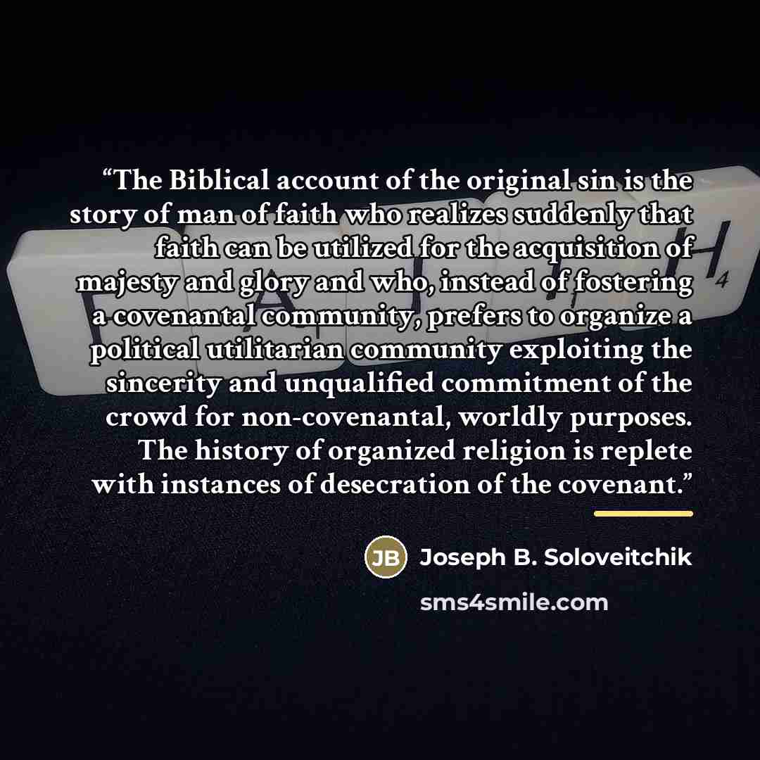 “The Biblical account of the original sin is the story of man of faith who realizes suddenly that faith can be utilized for the acquisition of majesty and glory and who, instead of fostering a covenantal community, prefers to organize a political utilitarian community exploiting the sincerity and…” quote by Joseph B. Soloveitchik