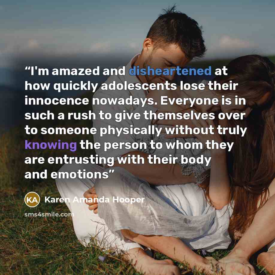 “I'm amazed and disheartened at how quickly adolescents lose their innocence nowadays. Everyone is in such a rush to give themselves over to someone physically without truly knowing the person to whom they are entrusting with their body and emotions” quote by Karen Amanda Hooper