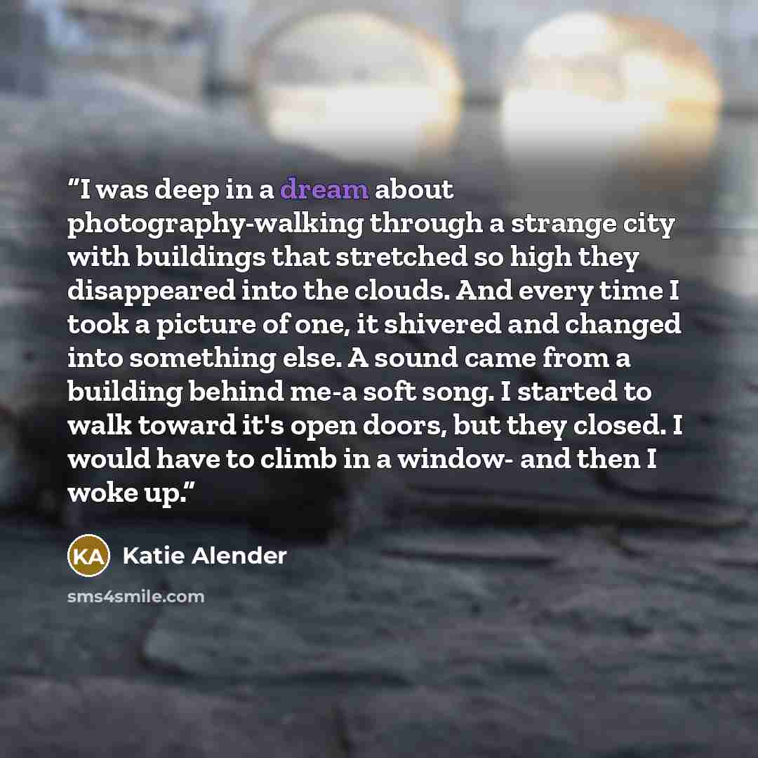 “I was deep in a dream about photography-walking through a strange city with buildings that stretched so high they disappeared into the clouds. And every time I took a picture of one, it shivered and changed into something else. A sound came from a building behind me-a soft song. I started to walk…” quote by Katie Alender
