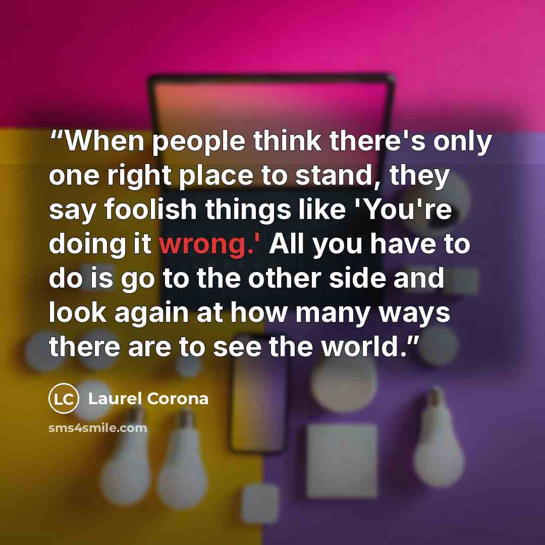 “When people think there's only one right place to stand, they say foolish things like 'You're doing it wrong.' All you have to do is go to the other side and look again at how many ways there are to see the world.” quote by Laurel Corona