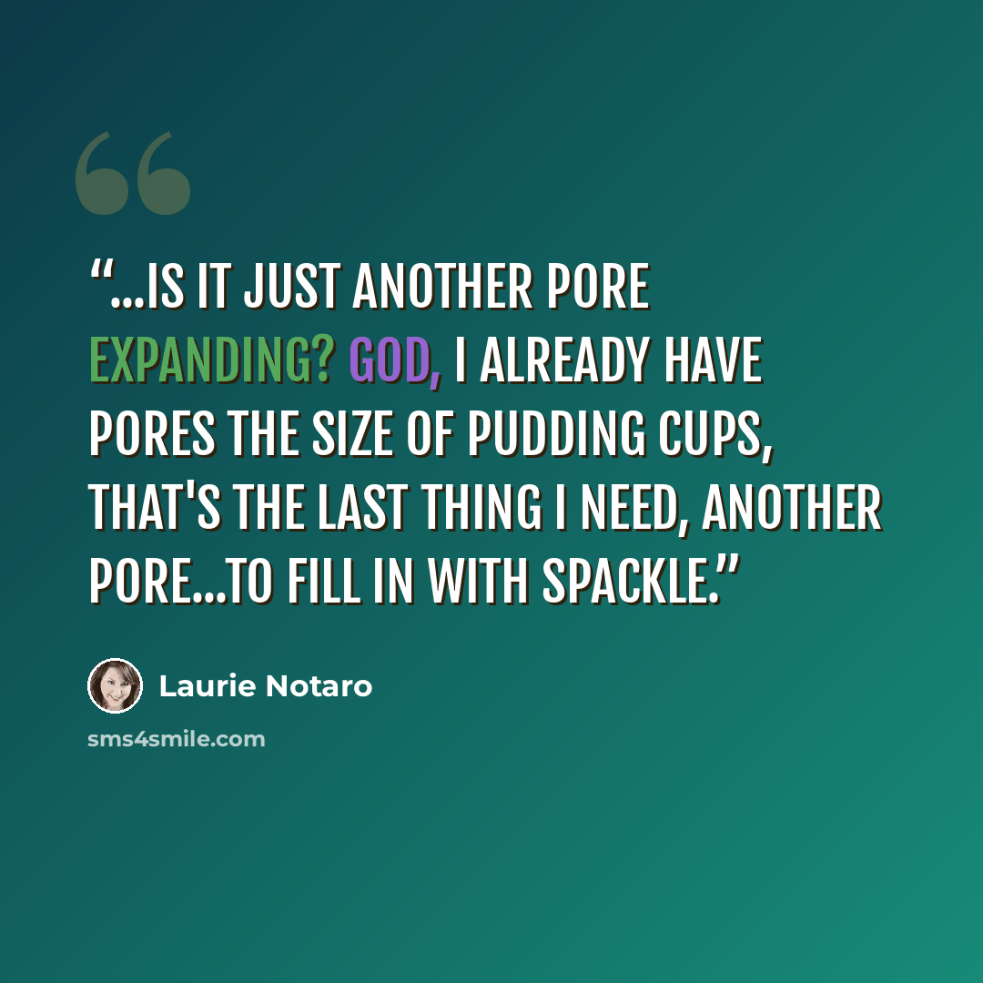 “...Is it just another pore expanding? God, I already have pores the size of pudding cups, that's the last thing I need, another pore...to fill in with spackle.” quote by Laurie Notaro