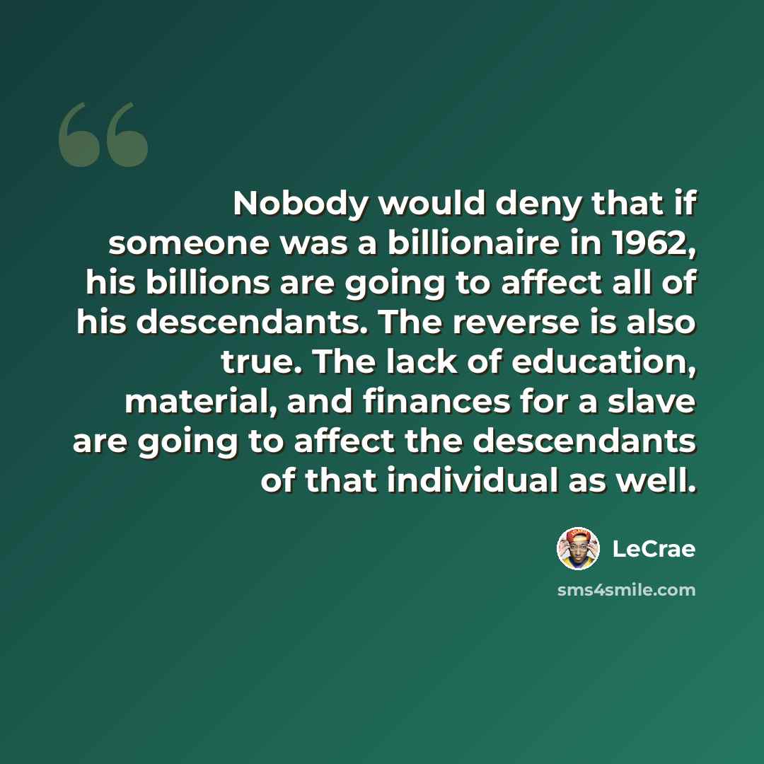“Nobody would deny that if someone was a billionaire in 1962, his billions are going to affect all of his descendants. The reverse is also true. The lack of education, material, and finances for a slave are going to affect the descendants of that individual as well.” quote by Lecrae
