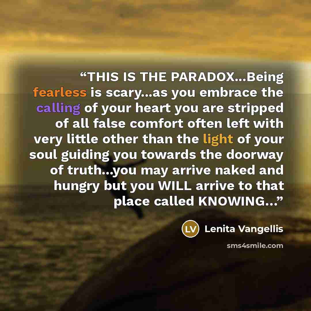 “THIS IS THE PARADOX...Being fearless is scary...as you embrace the calling of your heart you are stripped of all false comfort often left with very little other than the light of your soul guiding you towards the doorway of truth...you may arrive naked and hungry but you WILL arrive to that place…” quote by Lenita Vangellis