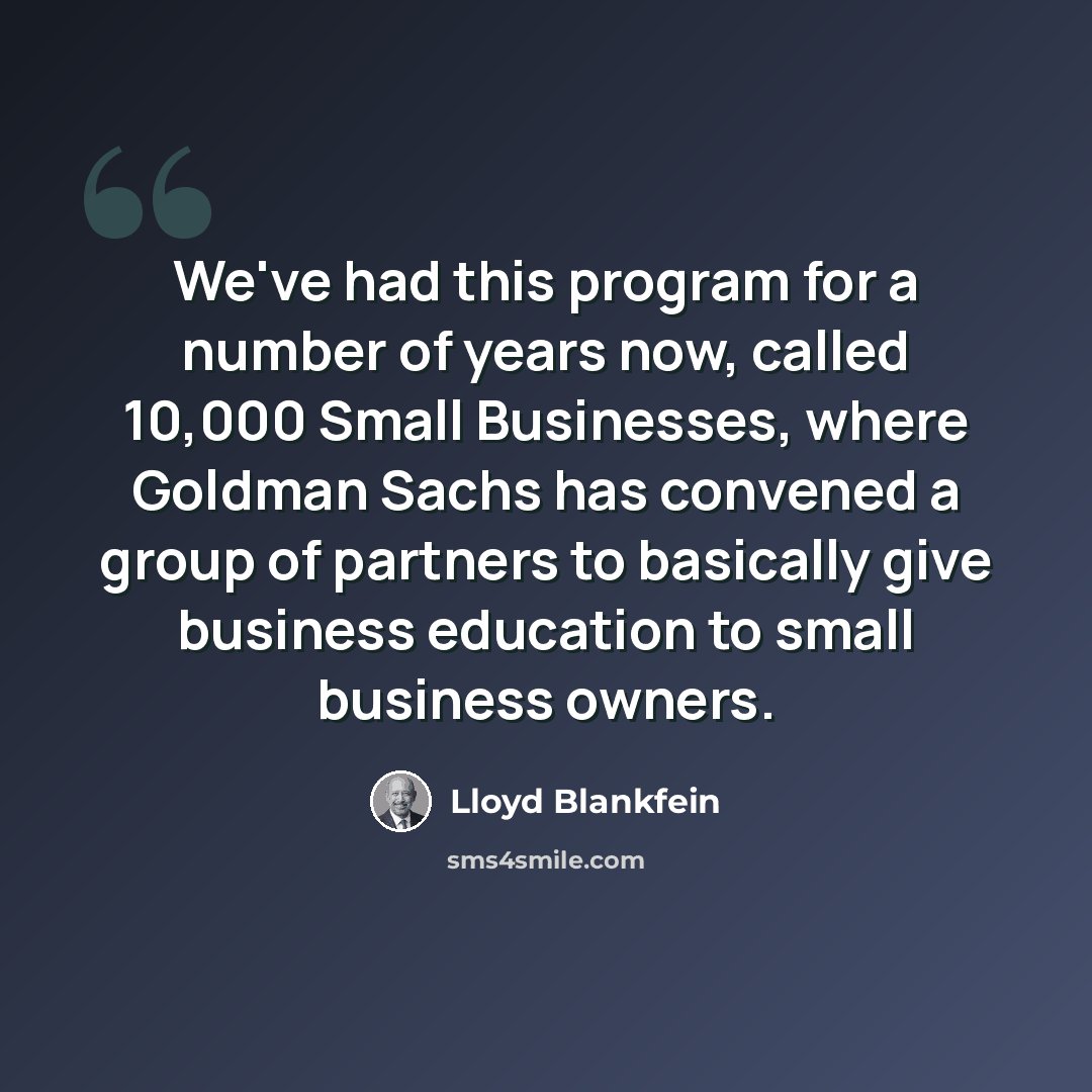 “We've had this program for a number of years now, called 10,000 Small Businesses, where Goldman Sachs has convened a group of partners to basically give business education to small business owners.” quote by Lloyd Blankfein