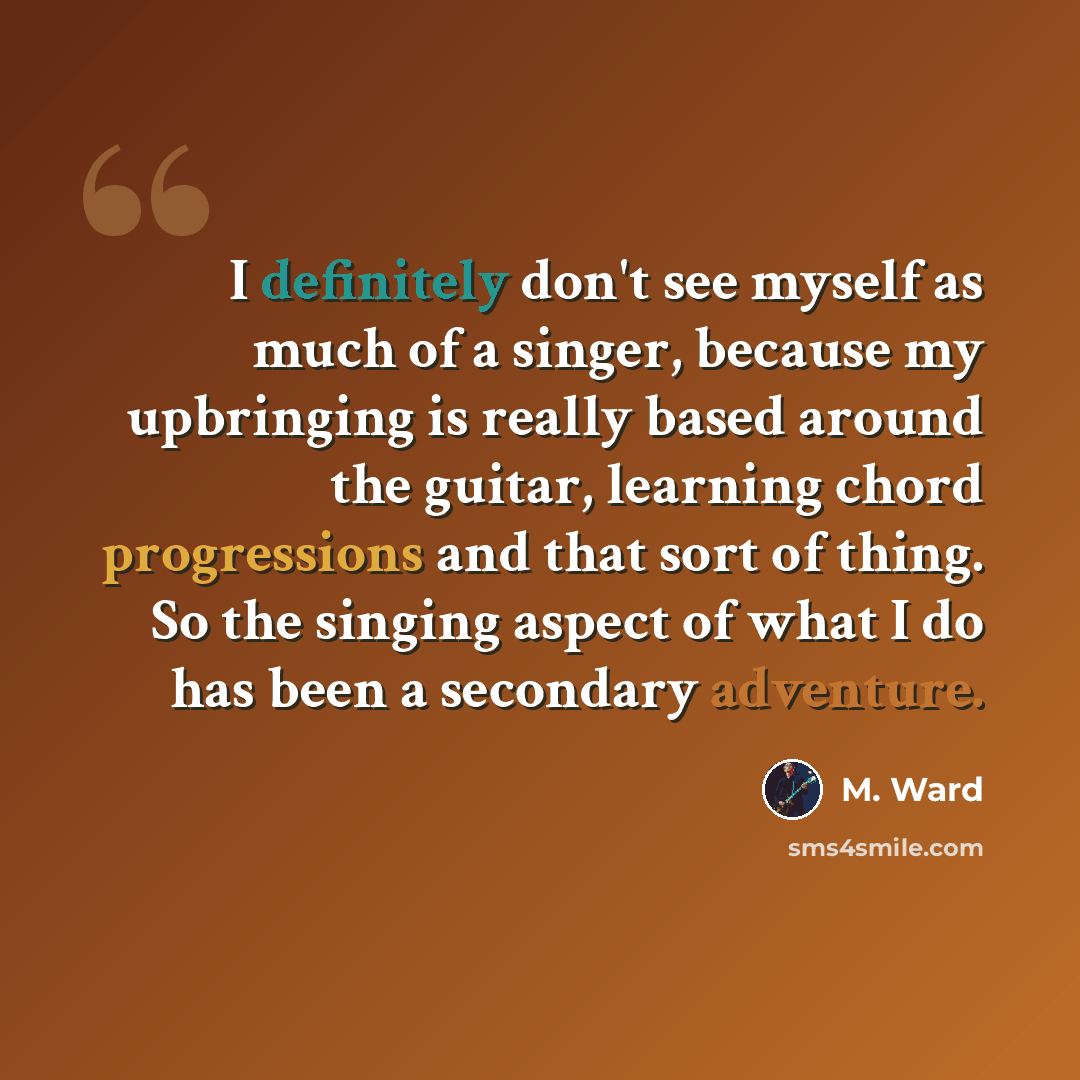 “I definitely don't see myself as much of a singer, because my upbringing is really based around the guitar, learning chord progressions and that sort of thing. So the singing aspect of what I do has been a secondary adventure.” quote by M. Ward