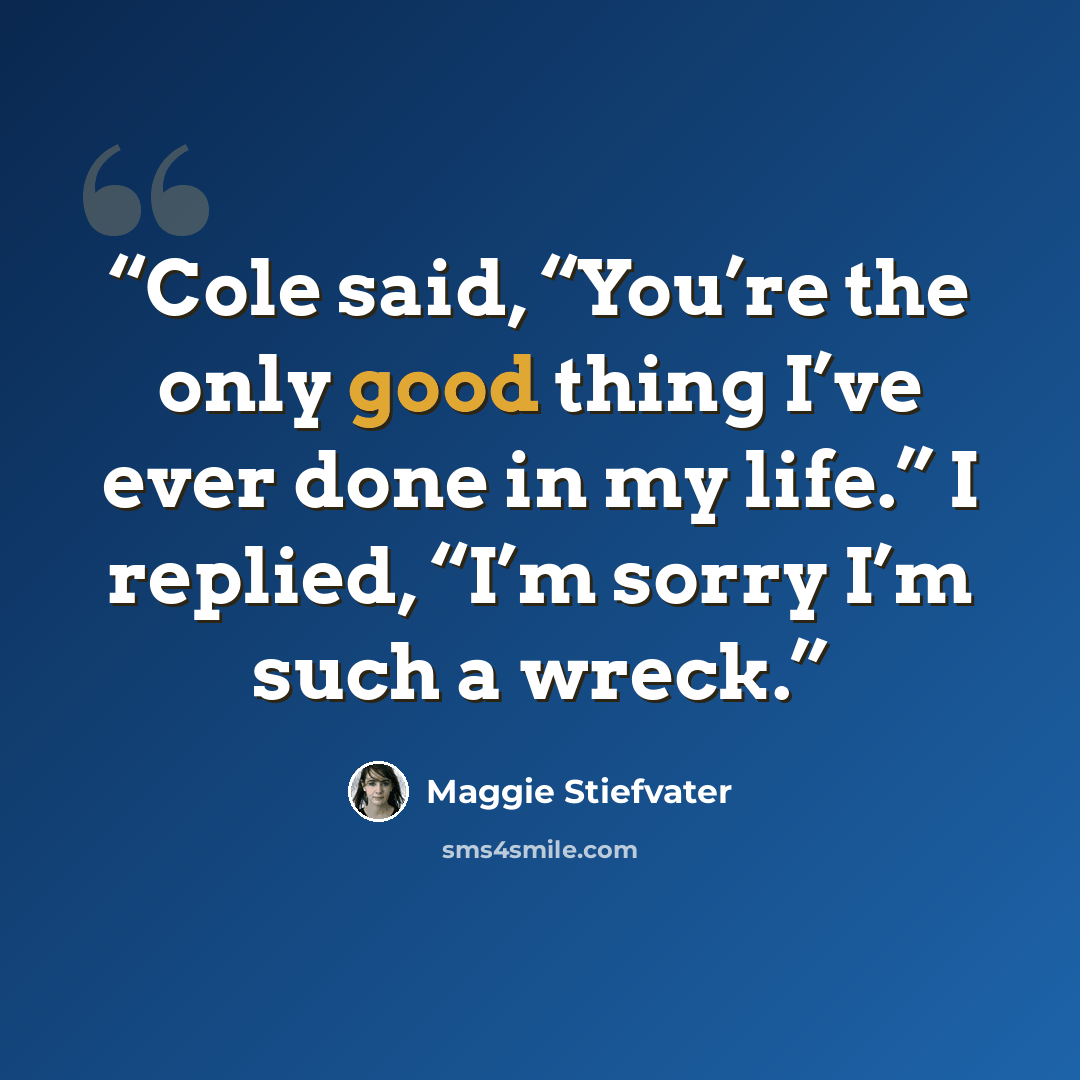“Cole said, “You’re the only good thing I’ve ever done in my life.” I replied, “I’m sorry I’m such a wreck.” quote by Maggie Stiefvater