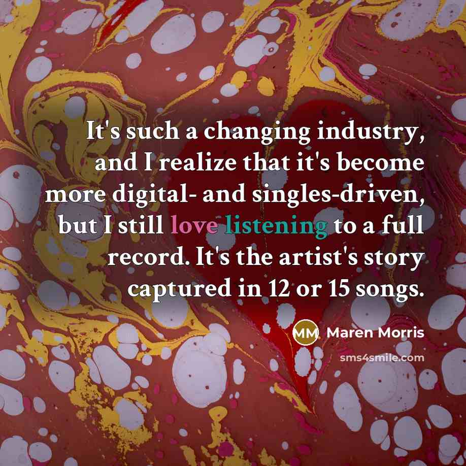 “It's such a changing industry, and I realize that it's become more digital- and singles-driven, but I still love listening to a full record. It's the artist's story captured in 12 or 15 songs.” quote by Maren Morris