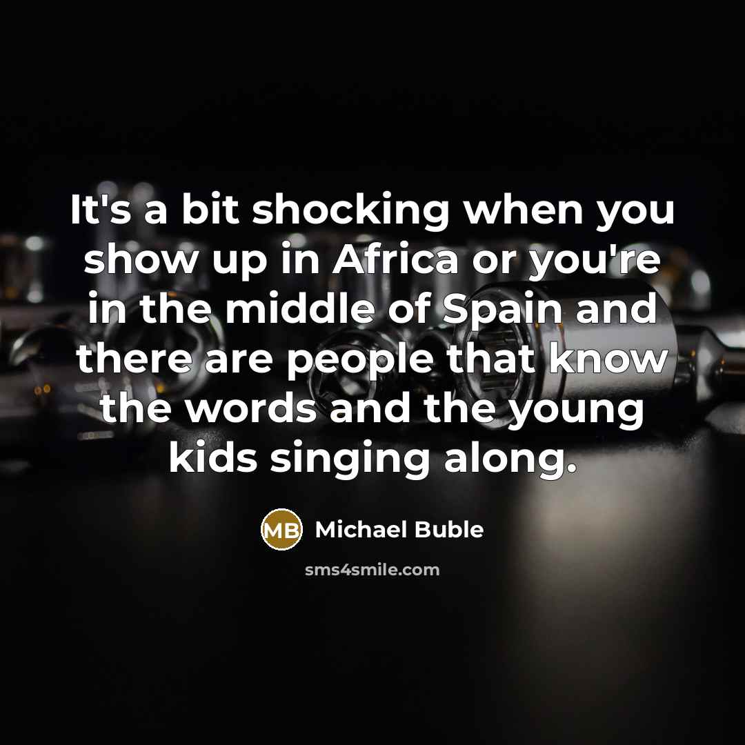 “It's a bit shocking when you show up in Africa or you're in the middle of Spain and there are people that know the words and the young kids singing along.” quote by Michael Buble