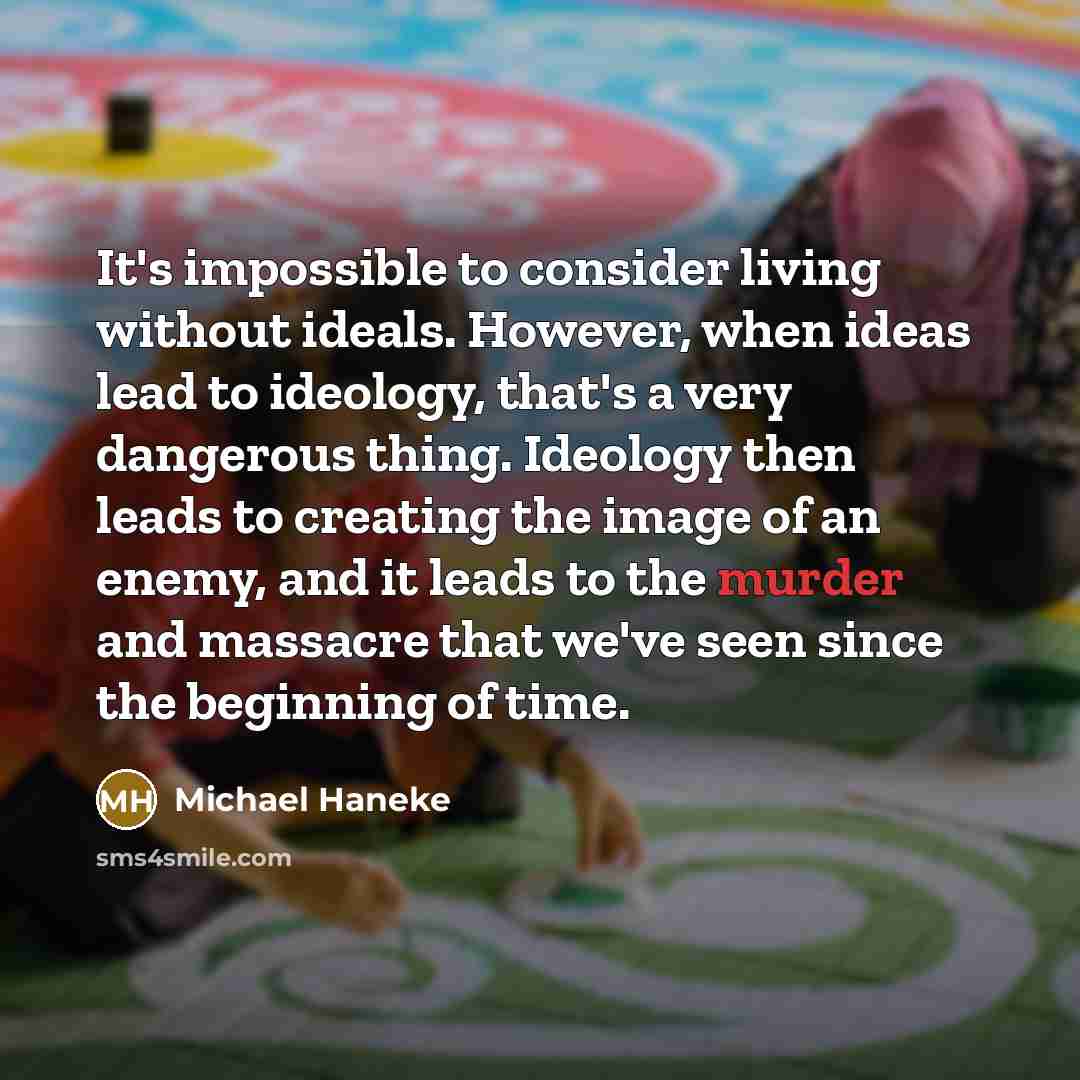 “It's impossible to consider living without ideals. However, when ideas lead to ideology, that's a very dangerous thing. Ideology then leads to creating the image of an enemy, and it leads to the murder and massacre that we've seen since the beginning of time.” quote by Michael Haneke