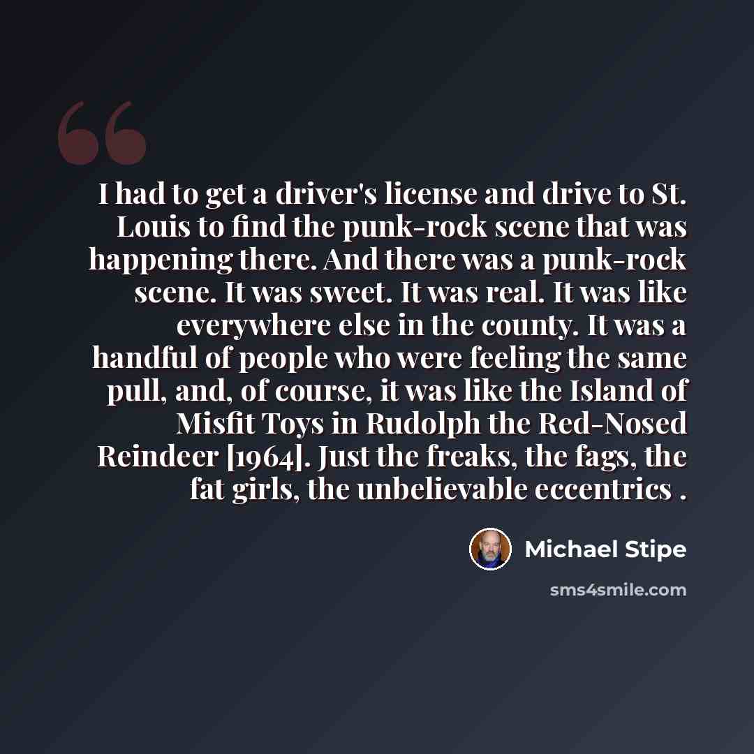 “I had to get a driver's license and drive to St. Louis to find the punk-rock scene that was happening there. And there was a punk-rock scene. It was sweet. It was real. It was like everywhere else in the county. It was a handful of people who were feeling the same pull, and, of course, it was like…” quote by Michael Stipe