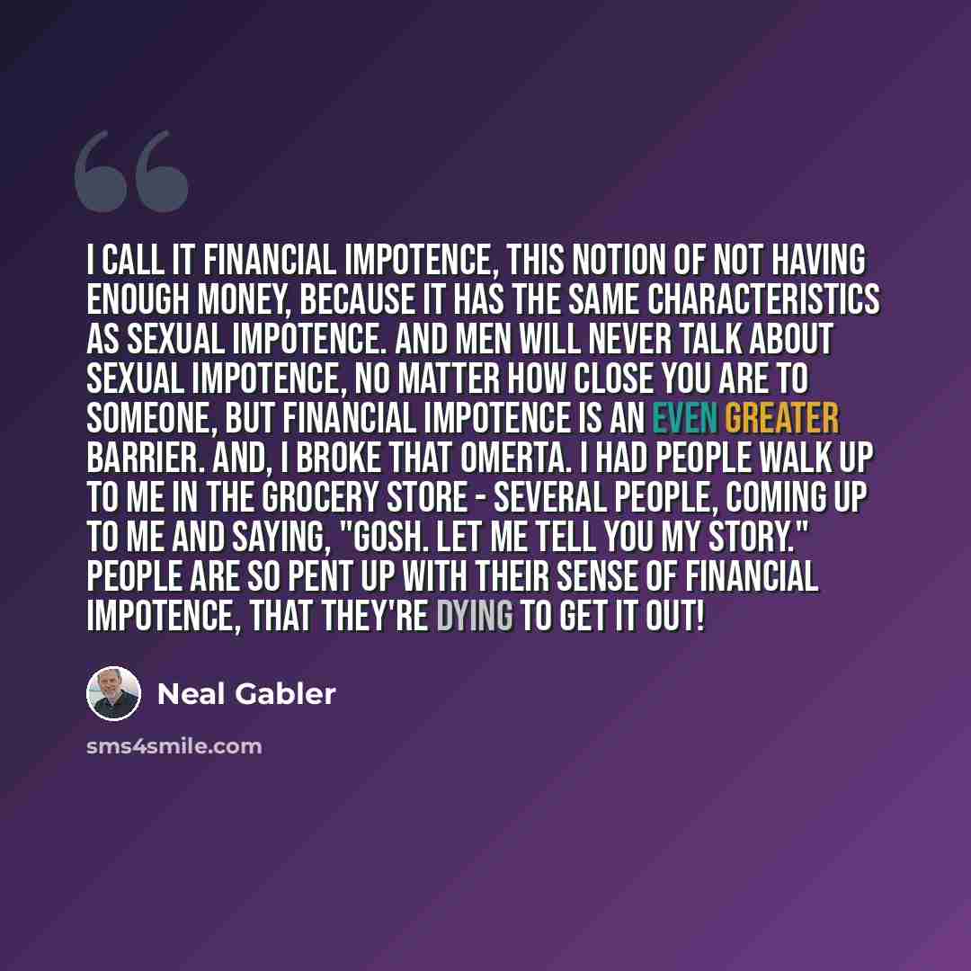 “I call it financial impotence, this notion of not having enough money, because it has the same characteristics as sexual impotence. And men will never talk about sexual impotence, no matter how close you are to someone, but financial impotence is an even greater barrier. And, I broke that omerta…” quote by Neal Gabler