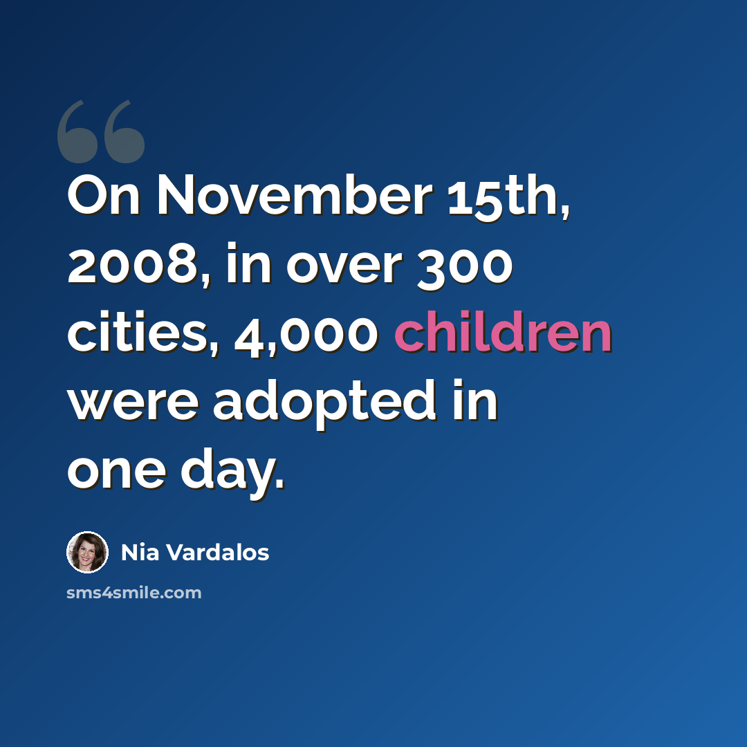 “On November 15th, 2008, in over 300 cities, 4,000 children were adopted in one day.” quote by Nia Vardalos