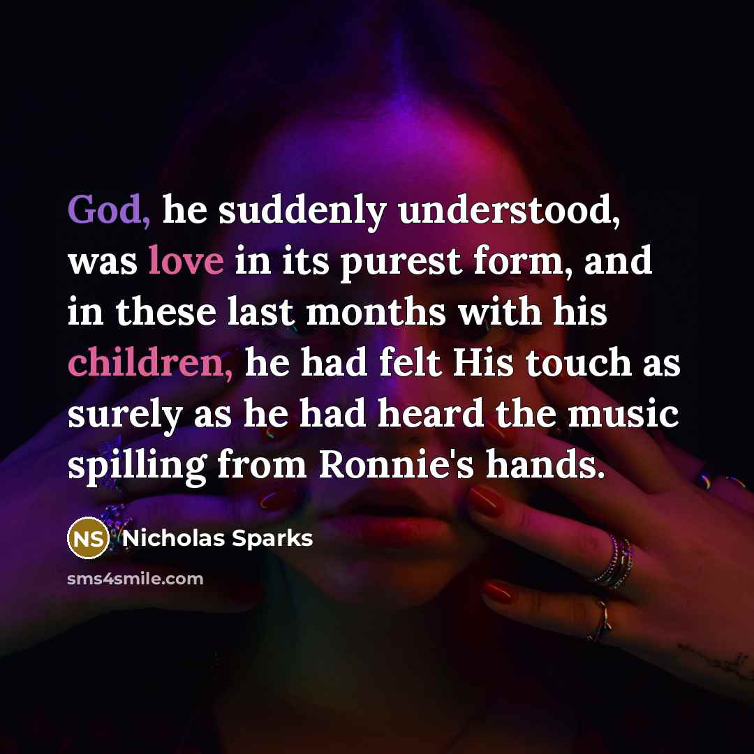 “God, he suddenly understood, was love in its purest form, and in these last months with his children, he had felt His touch as surely as he had heard the music spilling from Ronnie's hands.” quote by Nicholas Sparks