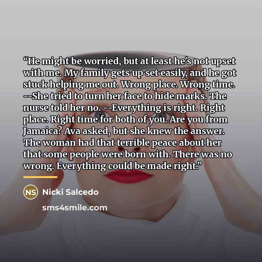 “He might be worried, but at least he's not upset with me. My family gets up set easily, and he got stuck helping me out. Wrong place. Wrong time. --She tried to turn her face to hide marks. The nurse told her no. --Everything is right. Right place. Right time for both of you. Are you from Jamaica?…” quote by Nicki Salcedo