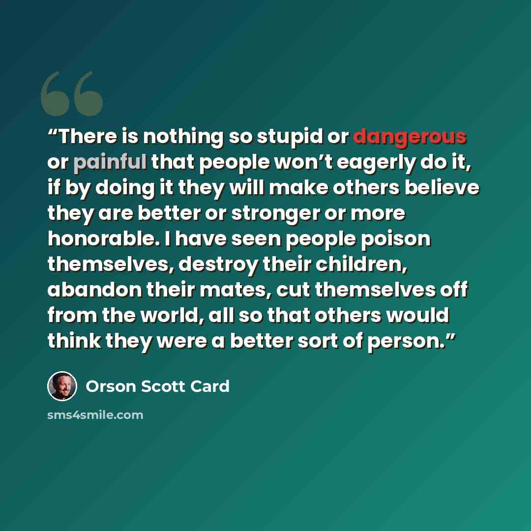 “There is nothing so stupid or dangerous or painful that people won’t eagerly do it, if by doing it they will make others believe they are better or stronger or more honorable. I have seen people poison themselves, destroy their children, abandon their mates, cut themselves off from the world, all…” quote by Orson Scott Card