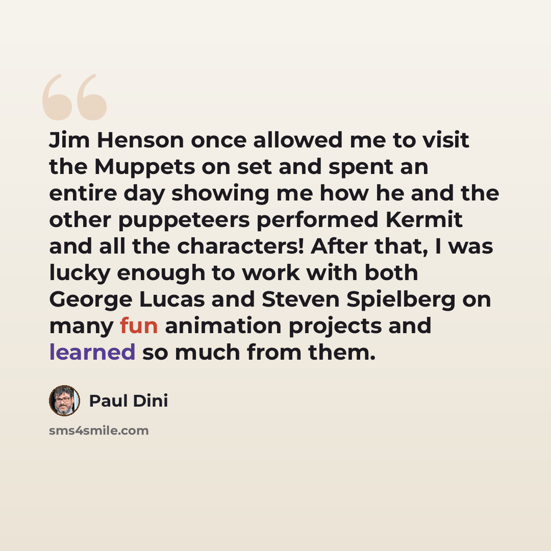 “Jim Henson once allowed me to visit the Muppets on set and spent an entire day showing me how he and the other puppeteers performed Kermit and all the characters! After that, I was lucky enough to work with both George Lucas and Steven Spielberg on many fun animation projects and learned so much…” quote by Paul Dini