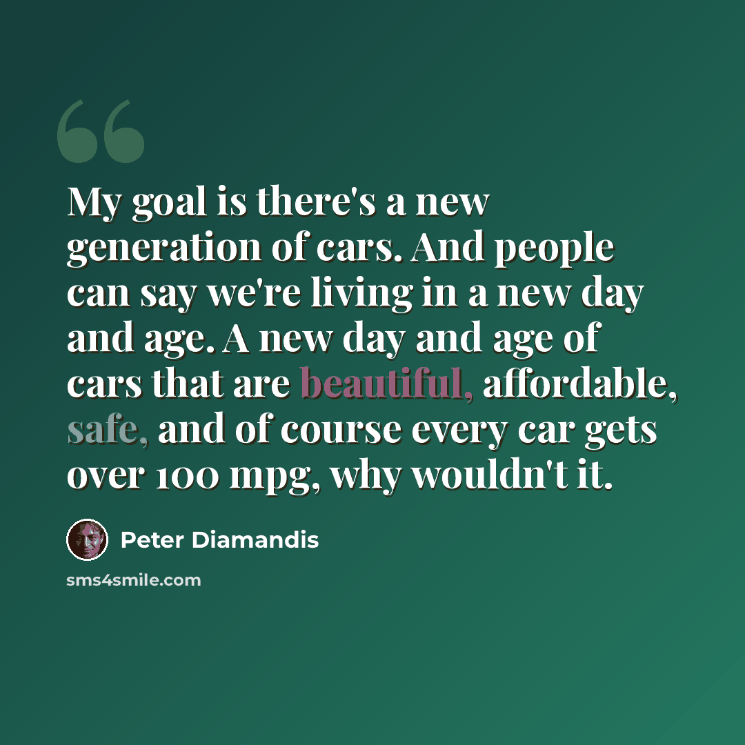 “My goal is there's a new generation of cars. And people can say we're living in a new day and age. A new day and age of cars that are beautiful, affordable, safe, and of course every car gets over 100 mpg, why wouldn't it.” quote by Peter Diamandis