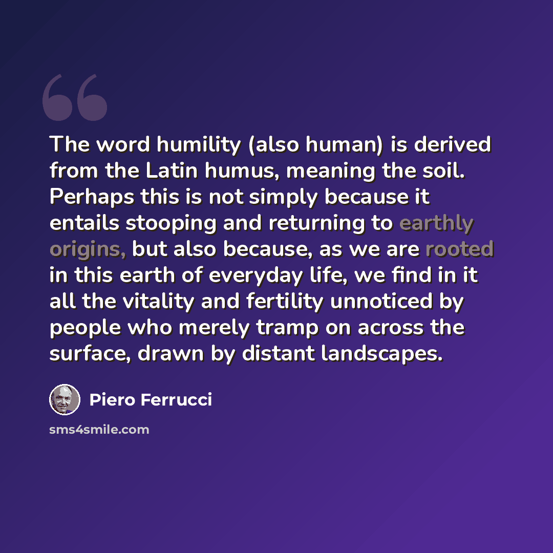 “The word humility (also human) is derived from the Latin humus, meaning the soil. Perhaps this is not simply because it entails stooping and returning to earthly origins, but also because, as we are rooted in this earth of everyday life, we find in it all the vitality and fertility unnoticed by…” quote by Piero Ferrucci