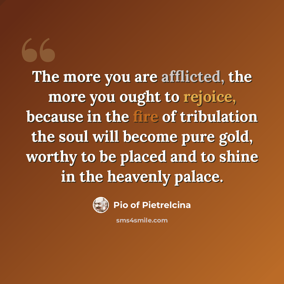 “The more you are afflicted, the more you ought to rejoice, because in the fire of tribulation the soul will become pure gold, worthy to be placed and to shine in the heavenly palace.” quote by Pio of Pietrelcina