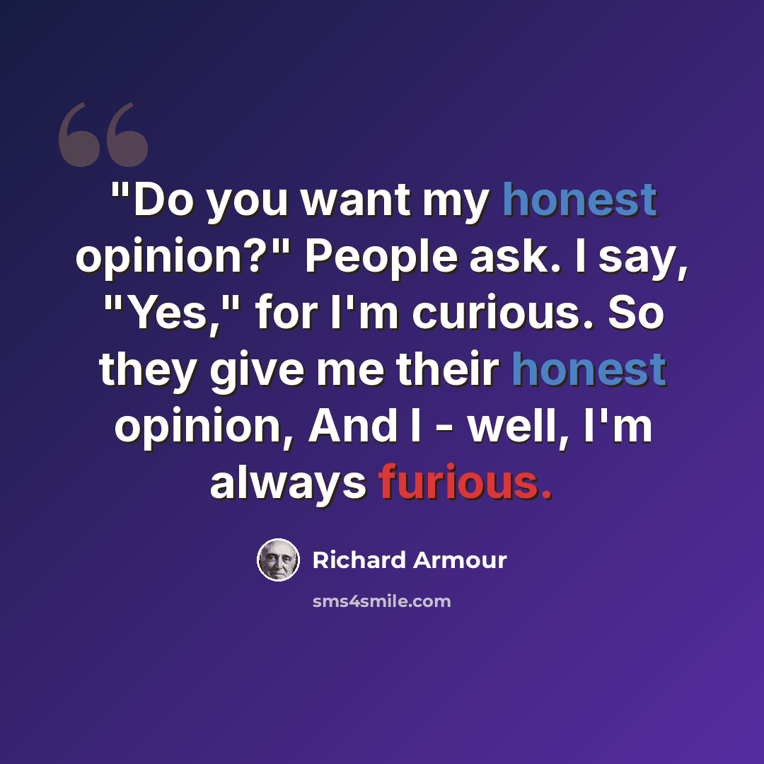 “"Do you want my honest opinion?" People ask. I say, "Yes," for I'm curious. So they give me their honest opinion, And I - well, I'm always furious.” quote by Richard Armour