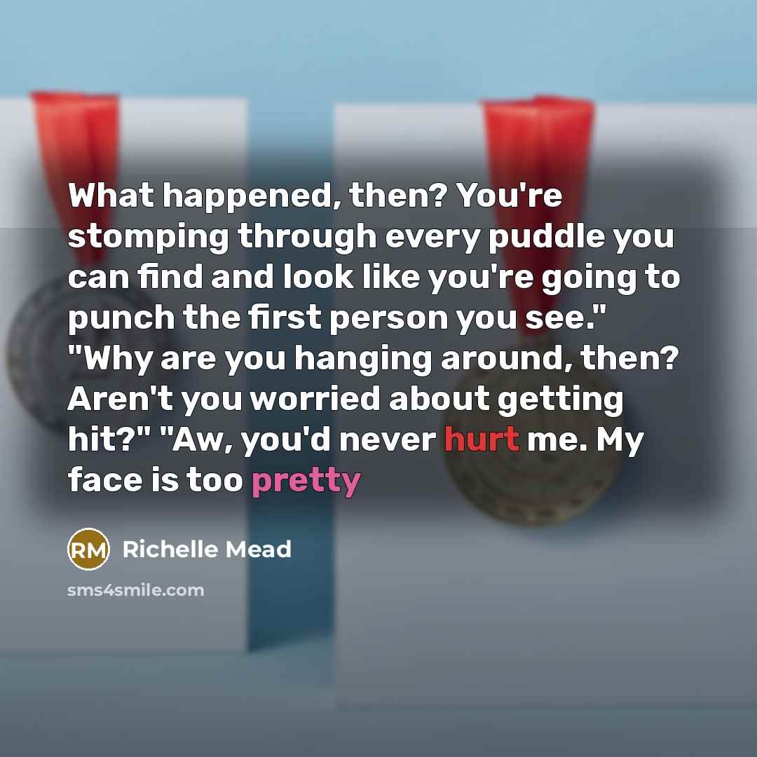 “What happened, then? You're stomping through every puddle you can find and look like you're going to punch the first person you see." "Why are you hanging around, then? Aren't you worried about getting hit?" "Aw, you'd never hurt me. My face is too pretty” quote by Richelle Mead