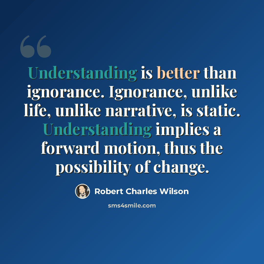 “Understanding is better than ignorance. Ignorance, unlike life, unlike narrative, is static. Understanding implies a forward motion, thus the possibility of change.” quote by Robert Charles Wilson