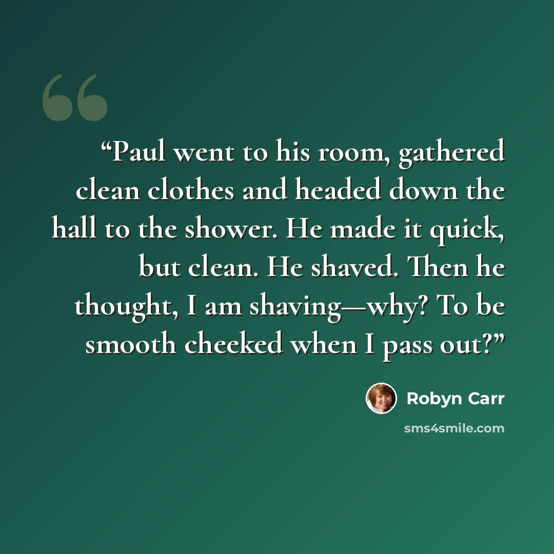 “Paul went to his room, gathered clean clothes and headed down the hall to the shower. He made it quick, but clean. He shaved. Then he thought, I am shaving—why? To be smooth cheeked when I pass out?” quote by Robyn Carr