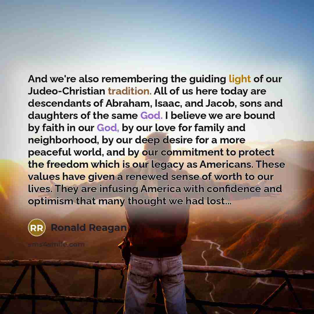 “And we're also remembering the guiding light of our Judeo-Christian tradition. All of us here today are descendants of Abraham, Isaac, and Jacob, sons and daughters of the same God. I believe we are bound by faith in our God, by our love for family and neighborhood, by our deep desire for a more…” quote by Ronald Reagan
