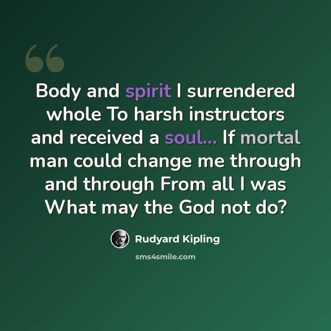 “Body and spirit I surrendered whole To harsh instructors and received a soul... If mortal man could change me through and through From all I was What may the God not do?” quote by Rudyard Kipling