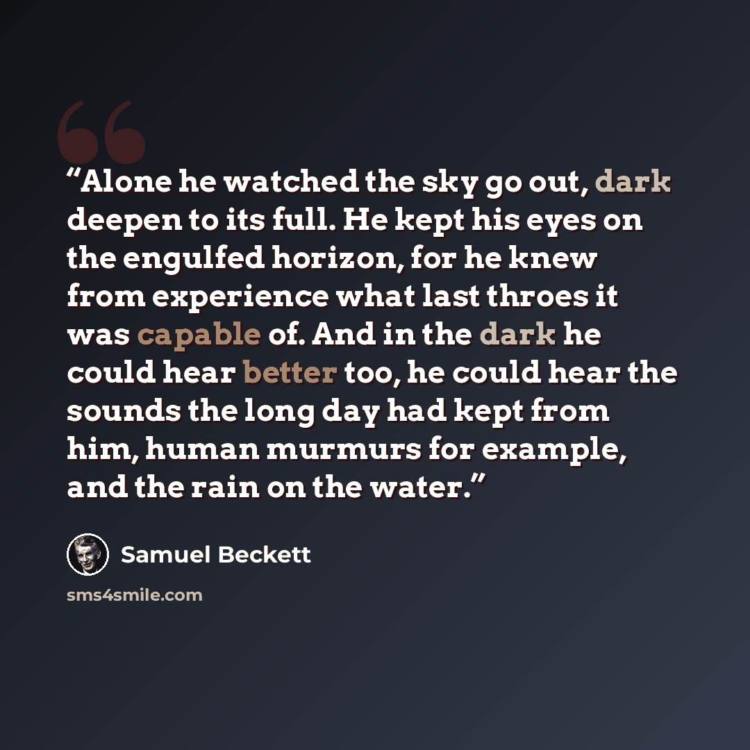 “Alone he watched the sky go out, dark deepen to its full. He kept his eyes on the engulfed horizon, for he knew from experience what last throes it was capable of. And in the dark he could hear better too, he could hear the sounds the long day had kept from him, human murmurs for example, and the…” quote by Samuel Beckett