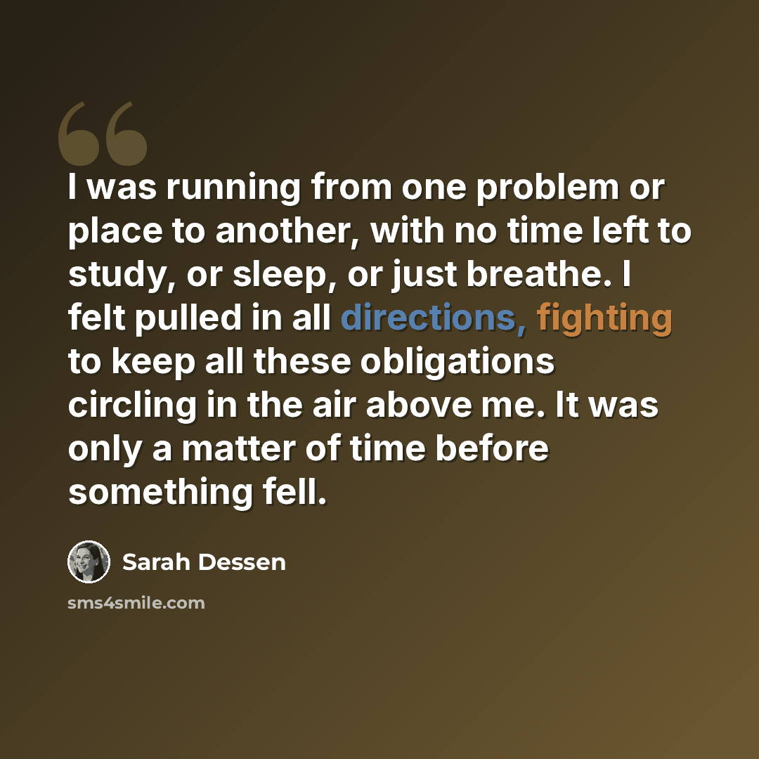 “I was running from one problem or place to another, with no time left to study, or sleep, or just breathe. I felt pulled in all directions, fighting to keep all these obligations circling in the air above me. It was only a matter of time before something fell.” quote by Sarah Dessen