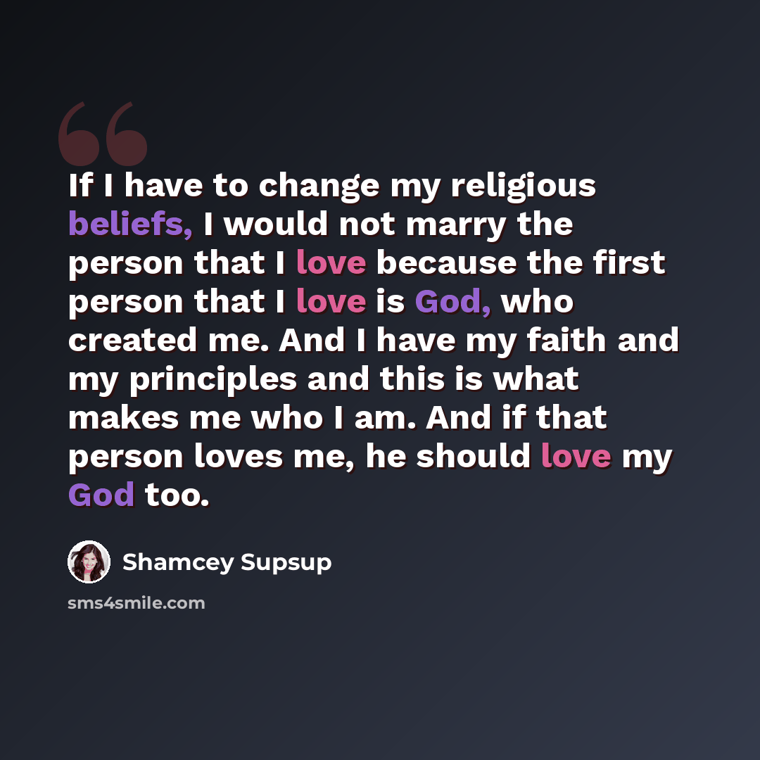 “If I have to change my religious beliefs, I would not marry the person that I love because the first person that I love is God, who created me. And I have my faith and my principles and this is what makes me who I am. And if that person loves me, he should love my God too.” quote by Shamcey Supsup