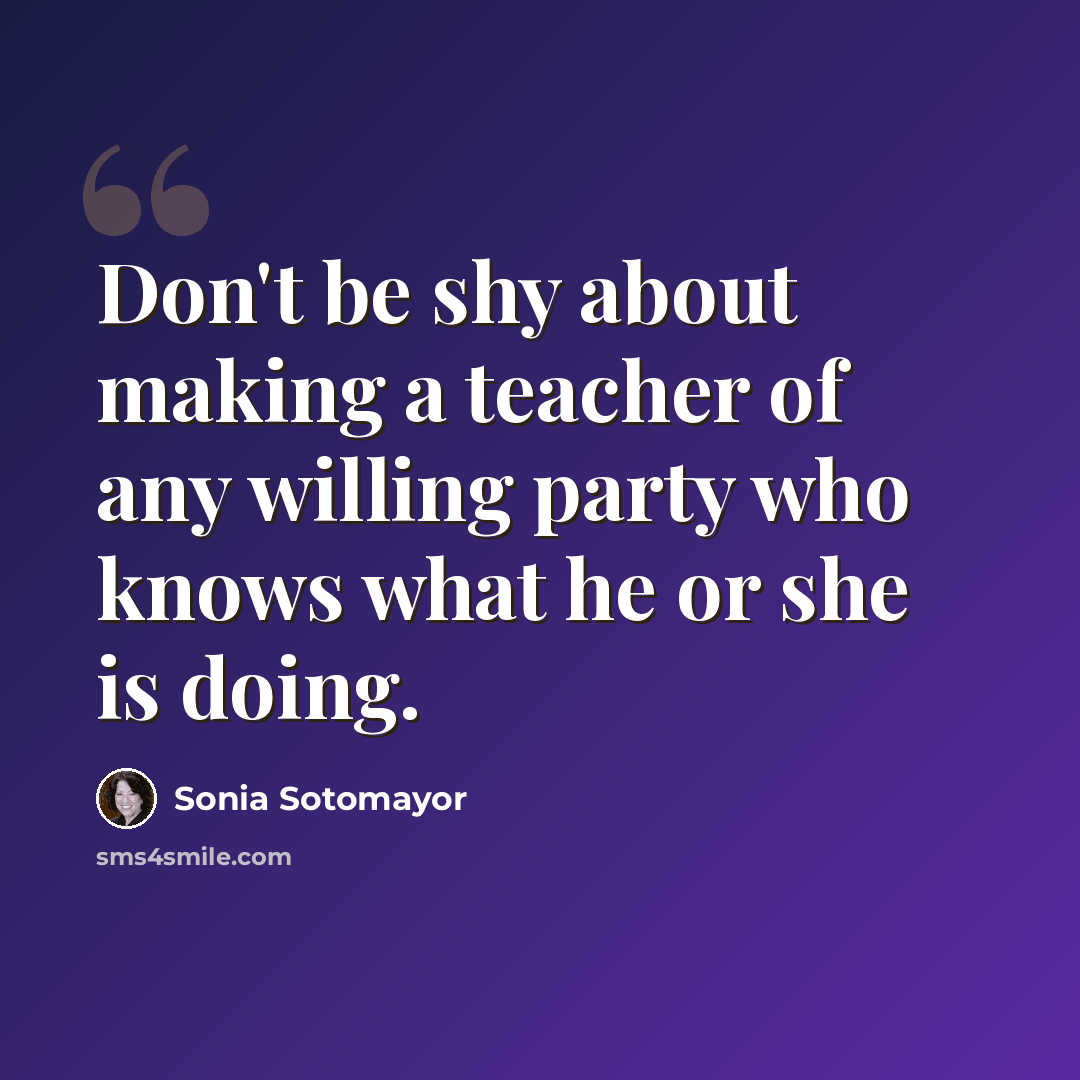 “Don't be shy about making a teacher of any willing party who knows what he or she is doing.” quote by Sonia Sotomayor